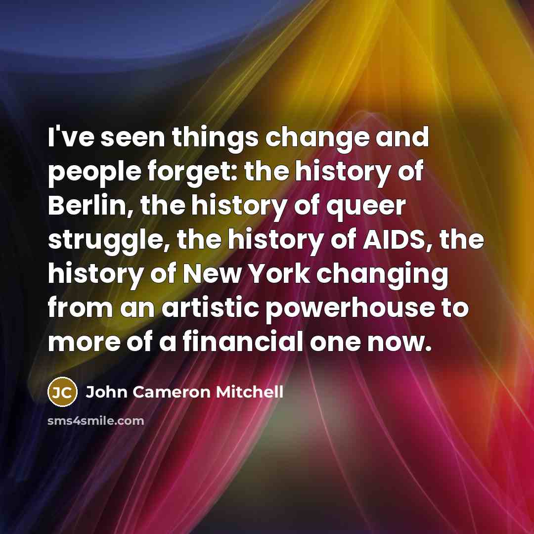 “I've seen things change and people forget: the history of Berlin, the history of queer struggle, the history of AIDS, the history of New York changing from an artistic powerhouse to more of a financial one now.” quote by John Cameron Mitchell