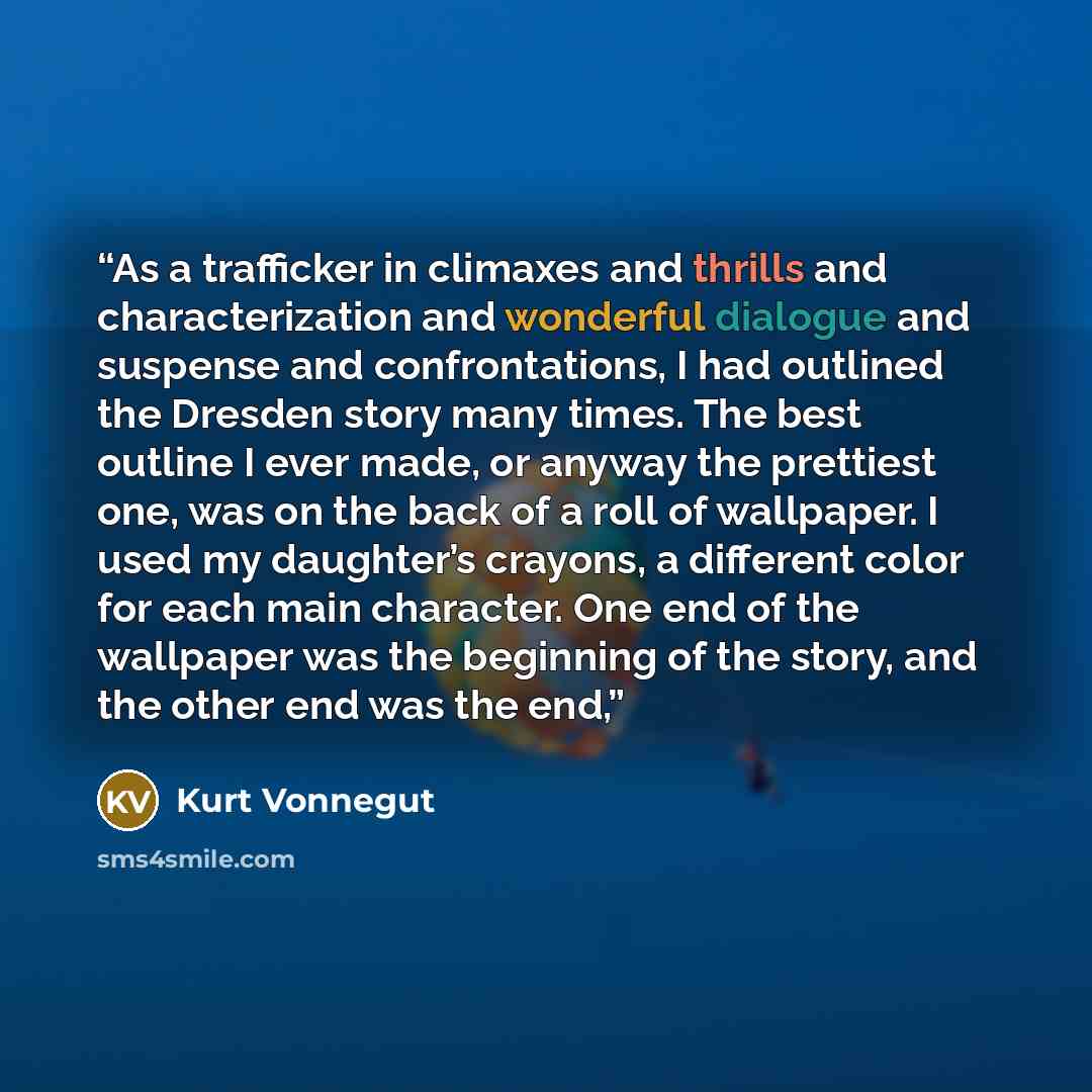 “As a trafficker in climaxes and thrills and characterization and wonderful dialogue and suspense and confrontations, I had outlined the Dresden story many times. The best outline I ever made, or anyway the prettiest one, was on the back of a roll of wallpaper. I used my daughter’s crayons, a…” quote by Kurt Vonnegut
