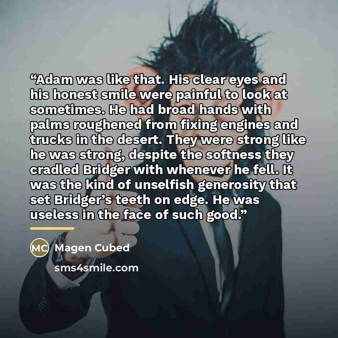 “Adam was like that. His clear eyes and his honest smile were painful to look at sometimes. He had broad hands with palms roughened from fixing engines and trucks in the desert. They were strong like he was strong, despite the softness they cradled Bridger with whenever he fell. It was the kind of…” quote by Magen Cubed