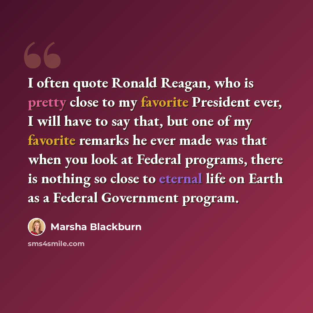 “I often quote Ronald Reagan, who is pretty close to my favorite President ever, I will have to say that, but one of my favorite remarks he ever made was that when you look at Federal programs, there is nothing so close to eternal life on Earth as a Federal Government program.” quote by Marsha Blackburn