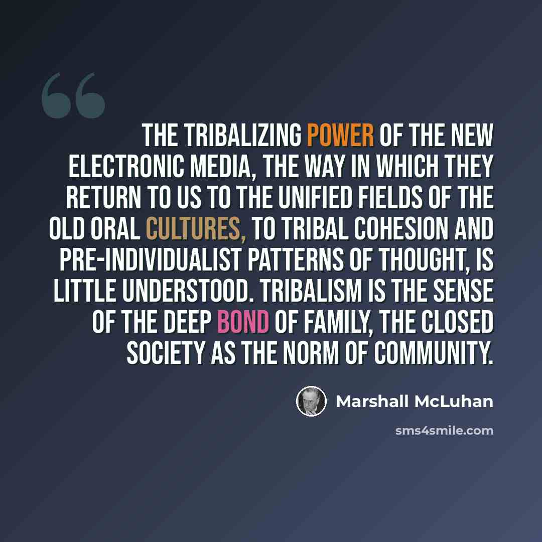 “The tribalizing power of the new electronic media, the way in which they return to us to the unified fields of the old oral cultures, to tribal cohesion and pre-individualist patterns of thought, is little understood. Tribalism is the sense of the deep bond of family, the closed society as the…” quote by Marshall McLuhan