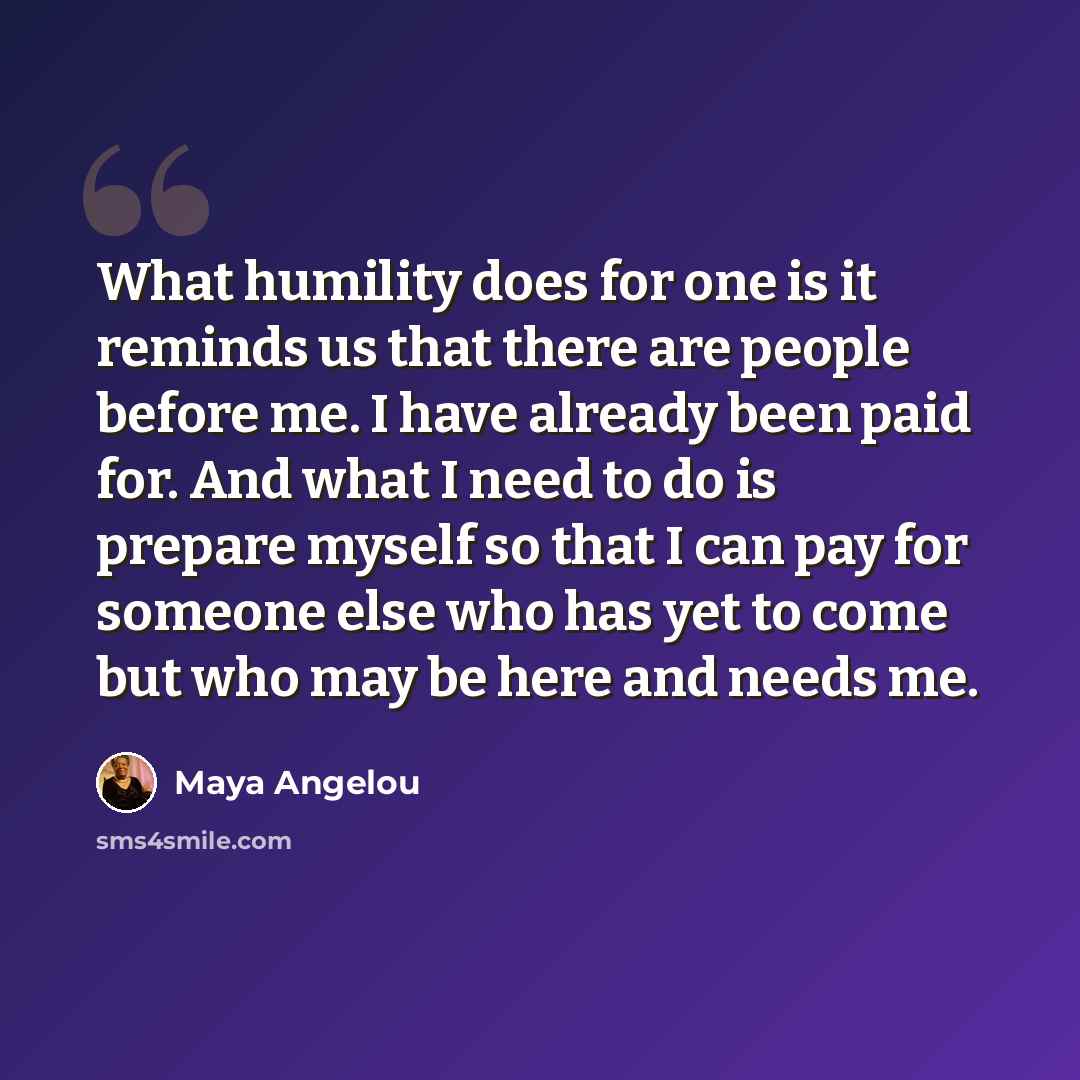 “What humility does for one is it reminds us that there are people before me. I have already been paid for. And what I need to do is prepare myself so that I can pay for someone else who has yet to come but who may be here and needs me.” quote by Maya Angelou