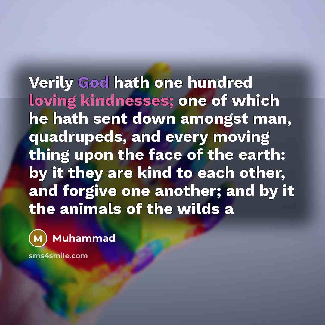 “Verily God hath one hundred loving kindnesses; one of which he hath sent down amongst man, quadrupeds, and every moving thing upon the face of the earth: by it they are kind to each other, and forgive one another; and by it the animals of the wilds a” quote by Muhammad