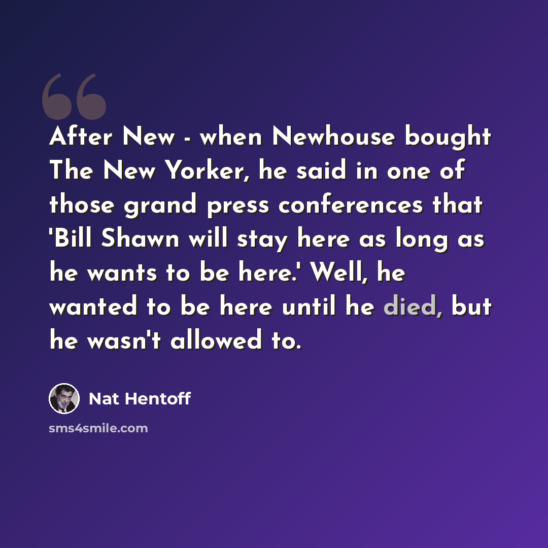 “After New - when Newhouse bought The New Yorker, he said in one of those grand press conferences that 'Bill Shawn will stay here as long as he wants to be here.' Well, he wanted to be here until he died, but he wasn't allowed to.” quote by Nat Hentoff