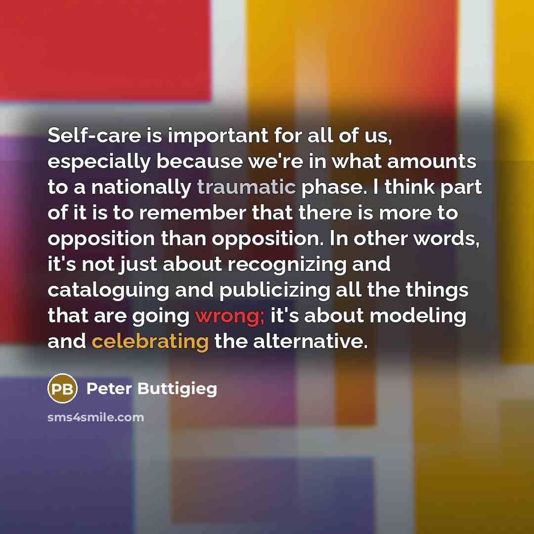 “Self-care is important for all of us, especially because we're in what amounts to a nationally traumatic phase. I think part of it is to remember that there is more to opposition than opposition. In other words, it's not just about recognizing and cataloguing and publicizing all the things that…” quote by Peter Buttigieg