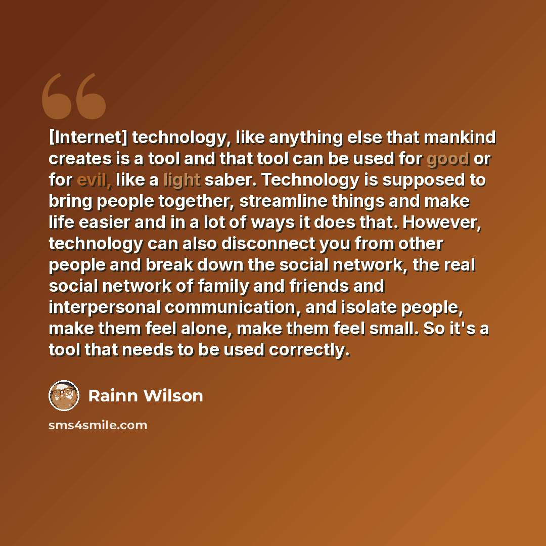 “[Internet] technology, like anything else that mankind creates is a tool and that tool can be used for good or for evil, like a light saber. Technology is supposed to bring people together, streamline things and make life easier and in a lot of ways it does that. However, technology can also…” quote by Rainn Wilson