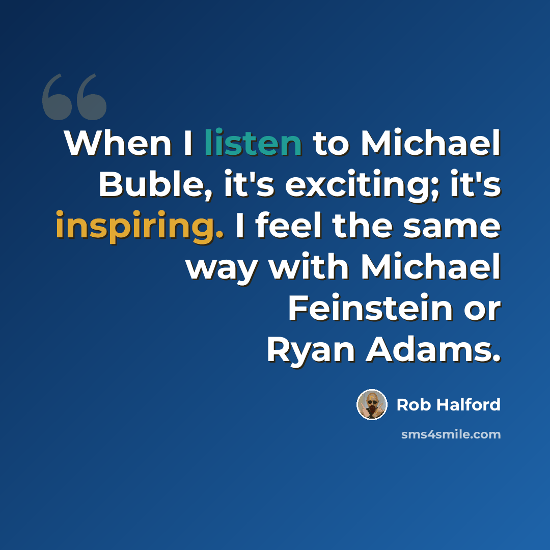 “When I listen to Michael Buble, it's exciting; it's inspiring. I feel the same way with Michael Feinstein or Ryan Adams.” quote by Rob Halford
