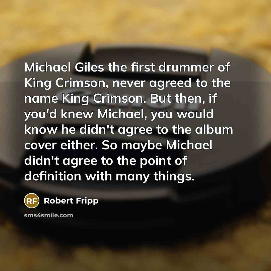 “Michael Giles the first drummer of King Crimson, never agreed to the name King Crimson. But then, if you'd knew Michael, you would know he didn't agree to the album cover either. So maybe Michael didn't agree to the point of definition with many things.” quote by Robert Fripp