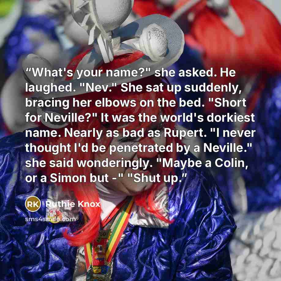“What's your name?" she asked. He laughed. "Nev." She sat up suddenly, bracing her elbows on the bed. "Short for Neville?" It was the world's dorkiest name. Nearly as bad as Rupert. "I never thought I'd be penetrated by a Neville." she said wonderingly. "Maybe a Colin, or a Simon but -" "Shut up.” quote by Ruthie Knox