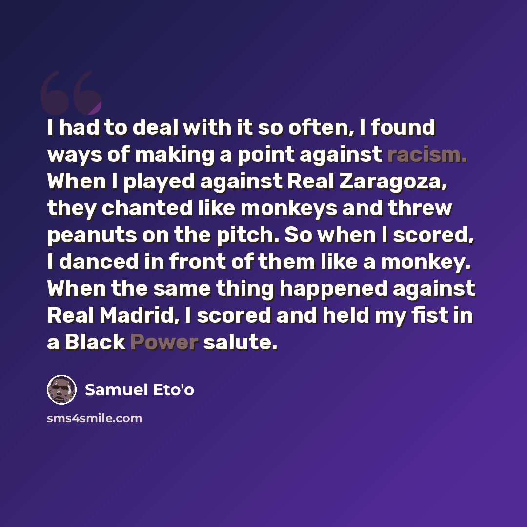 “I had to deal with it so often, I found ways of making a point against racism. When I played against Real Zaragoza, they chanted like monkeys and threw peanuts on the pitch. So when I scored, I danced in front of them like a monkey. When the same thing happened against Real Madrid, I scored and…” quote by Samuel Eto'o