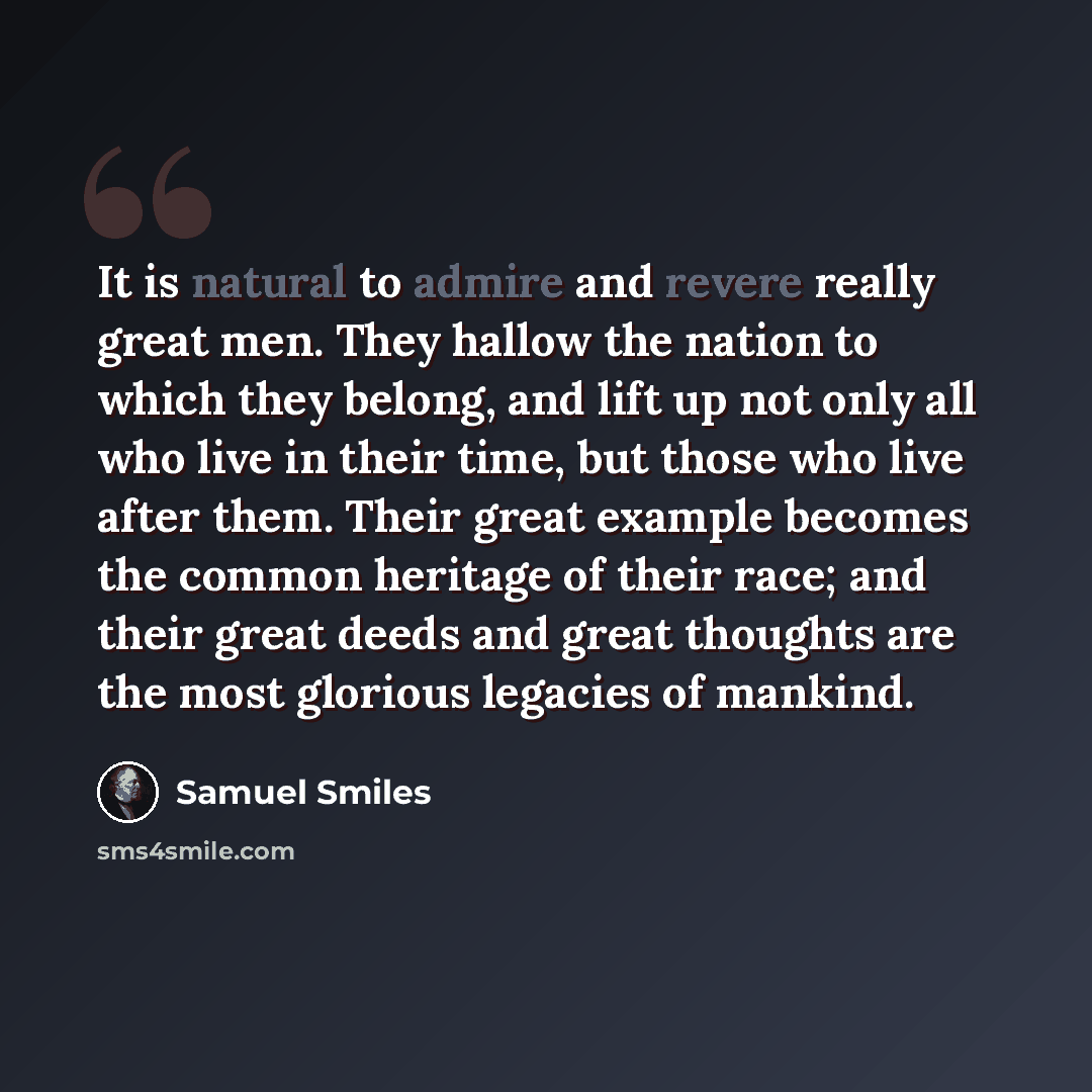 “It is natural to admire and revere really great men. They hallow the nation to which they belong, and lift up not only all who live in their time, but those who live after them. Their great example becomes the common heritage of their race; and their great deeds and great thoughts are the most…” quote by Samuel Smiles