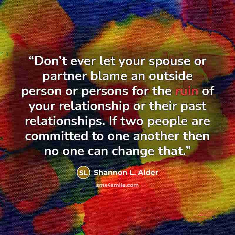 “Don’t ever let your spouse or partner blame an outside person or persons for the ruin of your relationship or their past relationships. If two people are committed to one another then no one can change that.” quote by Shannon L. Alder