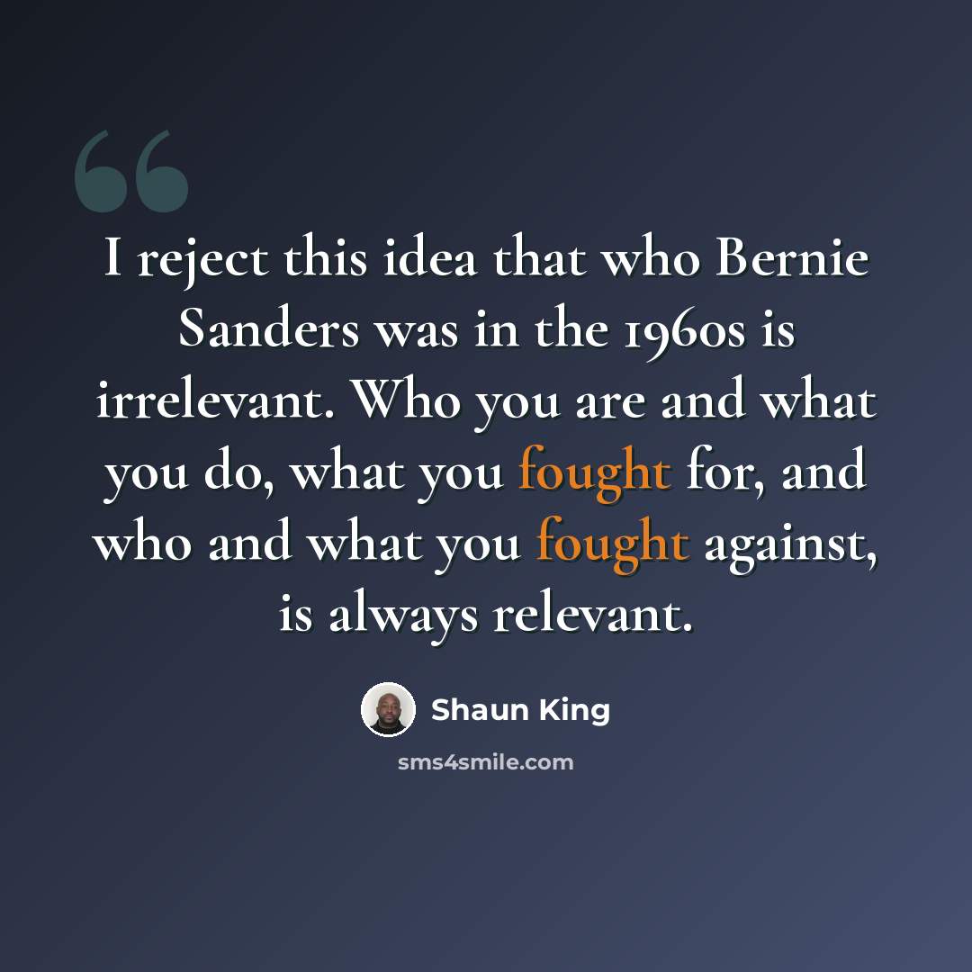 “I reject this idea that who Bernie Sanders was in the 1960s is irrelevant. Who you are and what you do, what you fought for, and who and what you fought against, is always relevant.” quote by Shaun King