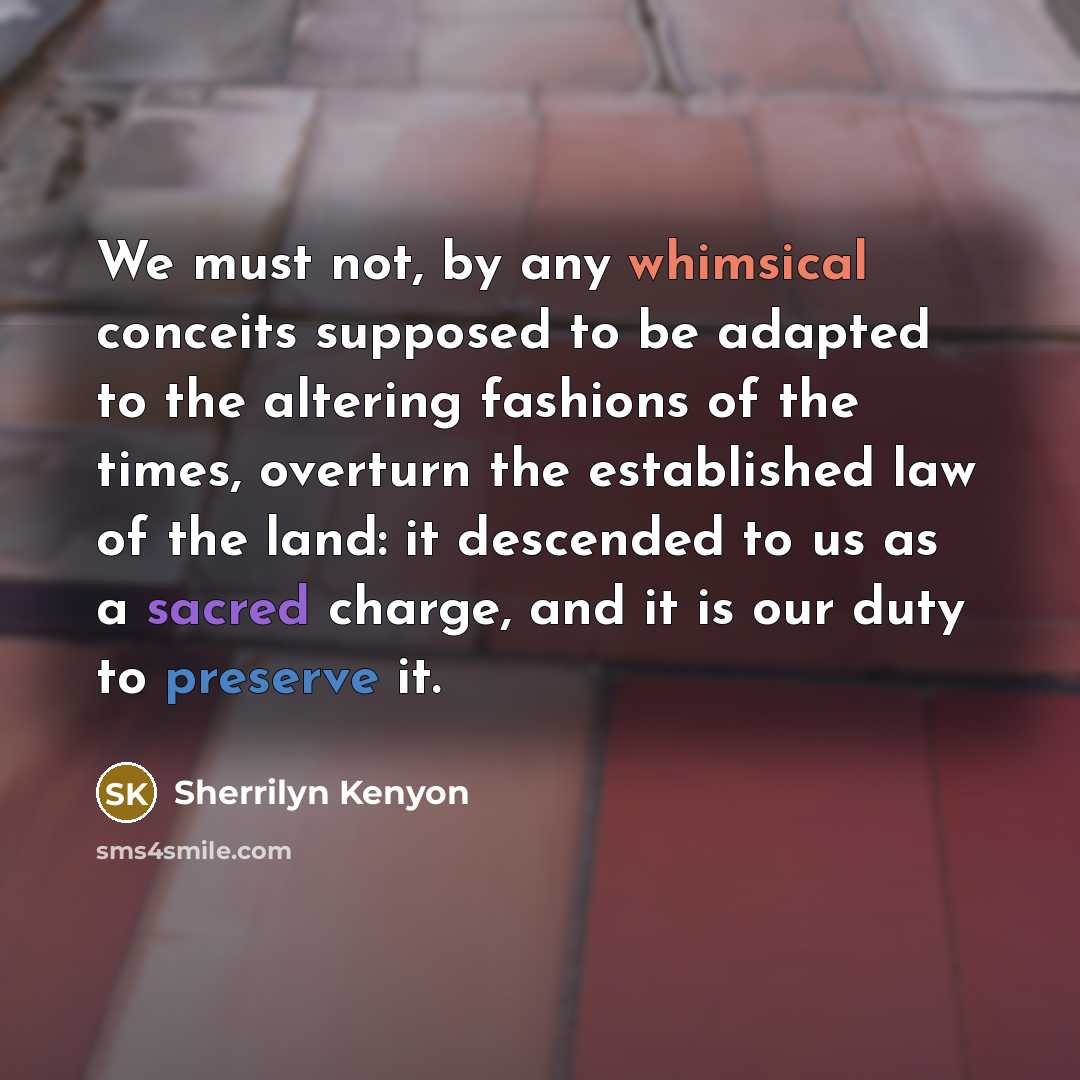 “We must not, by any whimsical conceits supposed to be adapted to the altering fashions of the times, overturn the established law of the land: it descended to us as a sacred charge, and it is our duty to preserve it.” quote by Sherrilyn Kenyon