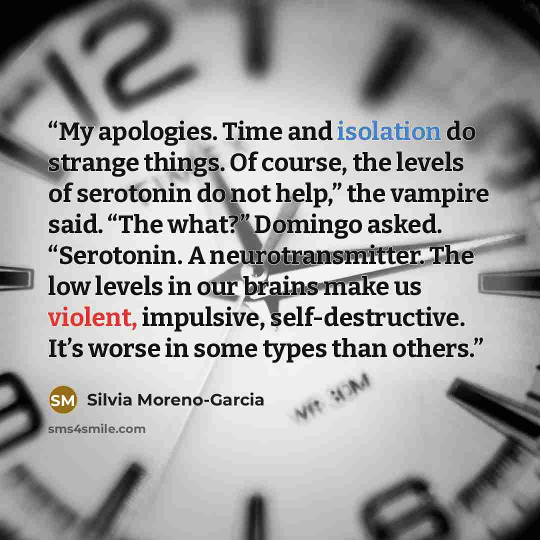 “My apologies. Time and isolation do strange things. Of course, the levels of serotonin do not help,” the vampire said. “The what?” Domingo asked. “Serotonin. A neurotransmitter. The low levels in our brains make us violent, impulsive, self-destructive. It’s worse in some types than others.” quote by Silvia Moreno-Garcia