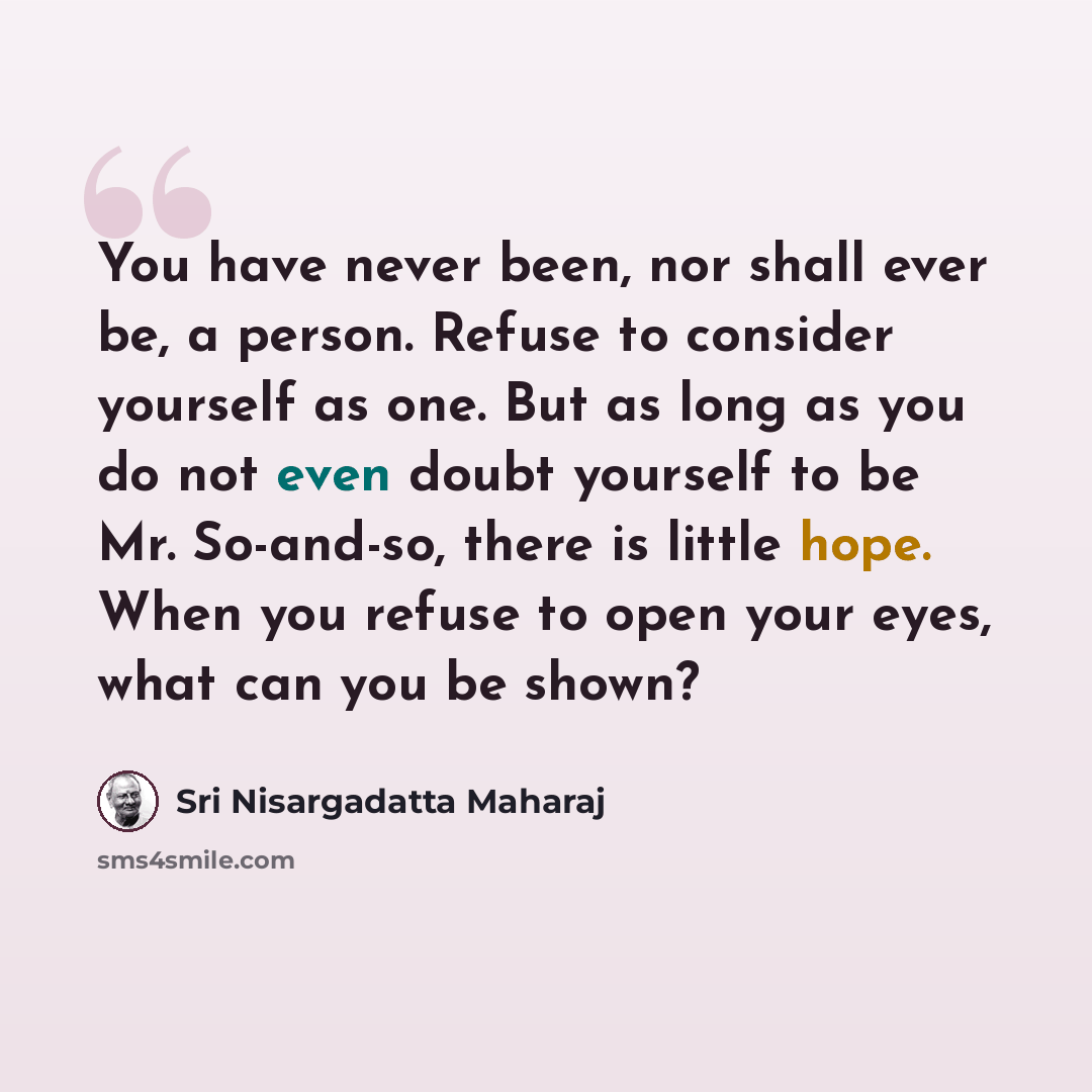 “You have never been, nor shall ever be, a person. Refuse to consider yourself as one. But as long as you do not even doubt yourself to be Mr. So-and-so, there is little hope. When you refuse to open your eyes, what can you be shown?” quote by Sri Nisargadatta Maharaj