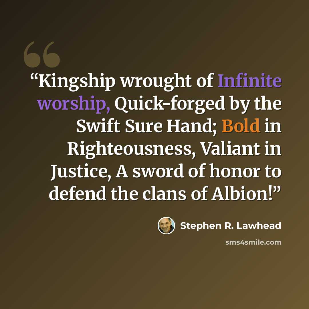 “Kingship wrought of Infinite worship, Quick-forged by the Swift Sure Hand; Bold in Righteousness, Valiant in Justice, A sword of honor to defend the clans of Albion!” quote by Stephen R. Lawhead