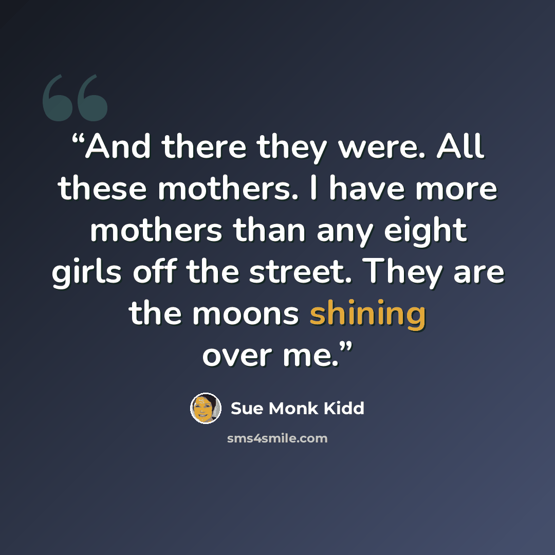 “And there they were. All these mothers. I have more mothers than any eight girls off the street. They are the moons shining over me.” quote by Sue Monk Kidd