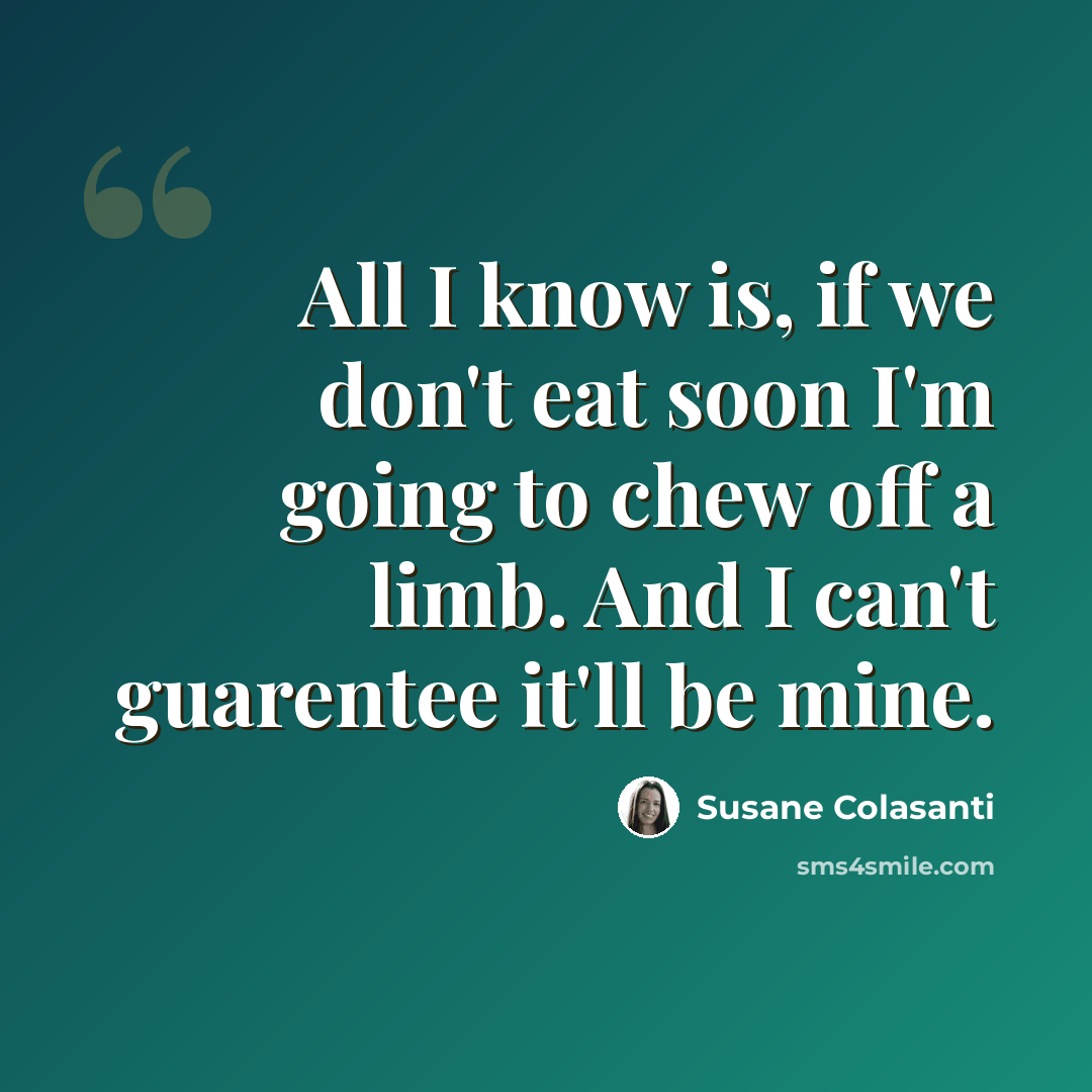 “All I know is, if we don't eat soon I'm going to chew off a limb. And I can't guarentee it'll be mine.” quote by Susane Colasanti
