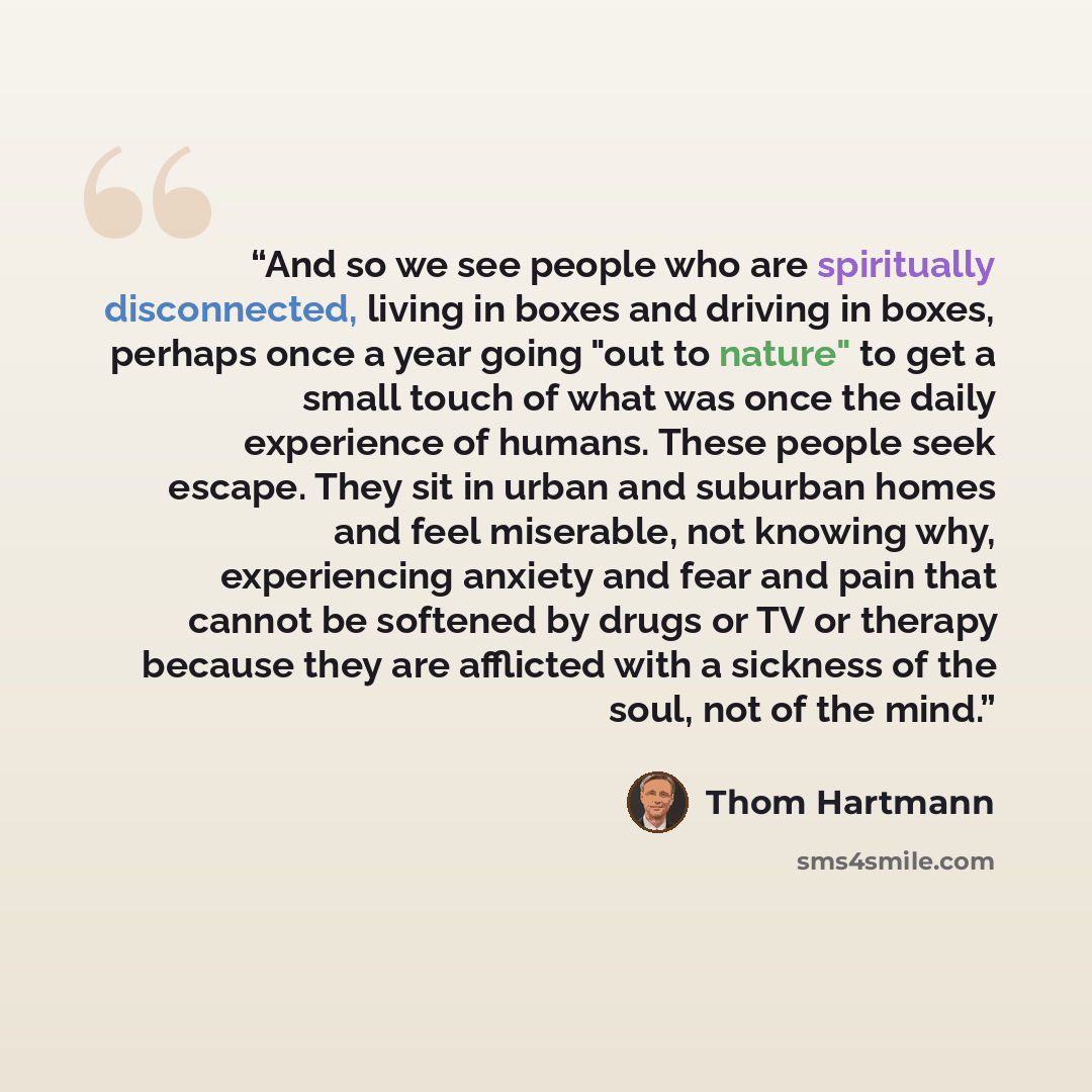 “And so we see people who are spiritually disconnected, living in boxes and driving in boxes, perhaps once a year going "out to nature" to get a small touch of what was once the daily experience of humans. These people seek escape. They sit in urban and suburban homes and feel miserable, not…” quote by Thom Hartmann