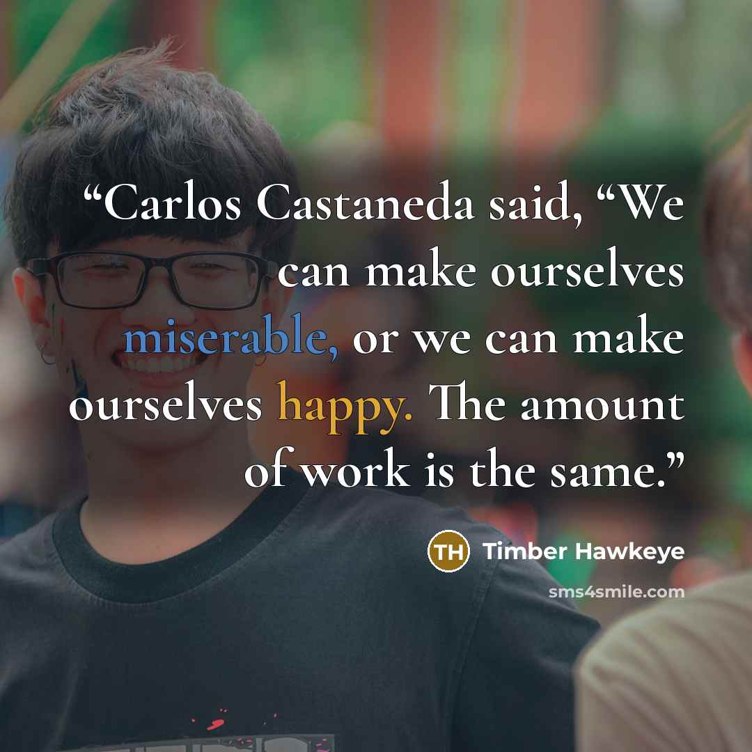 “Carlos Castaneda said, “We can make ourselves miserable, or we can make ourselves happy. The amount of work is the same.” quote by Timber Hawkeye
