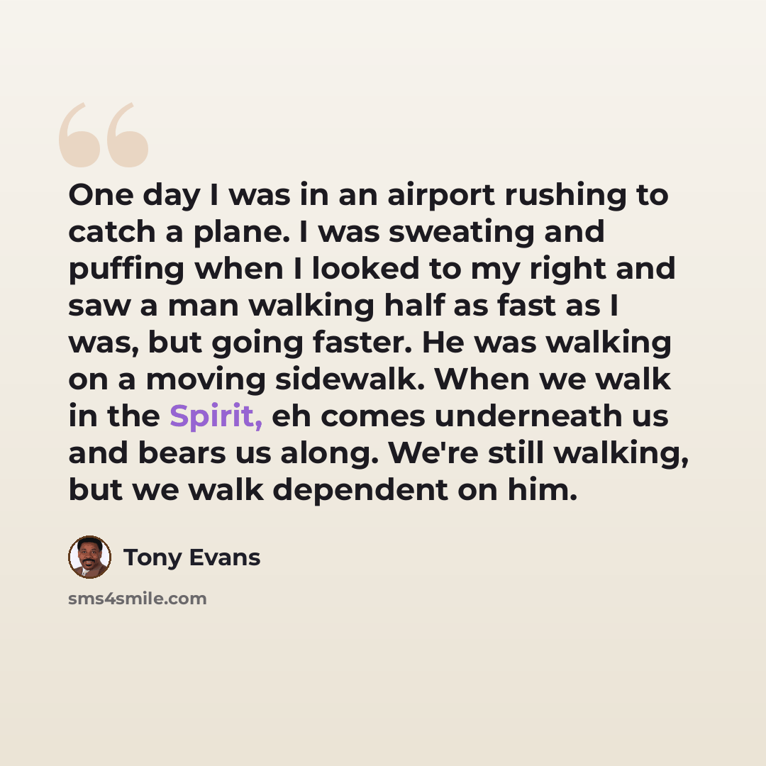“One day I was in an airport rushing to catch a plane. I was sweating and puffing when I looked to my right and saw a man walking half as fast as I was, but going faster. He was walking on a moving sidewalk. When we walk in the Spirit, eh comes underneath us and bears us along. We're still walking…” quote by Tony Evans