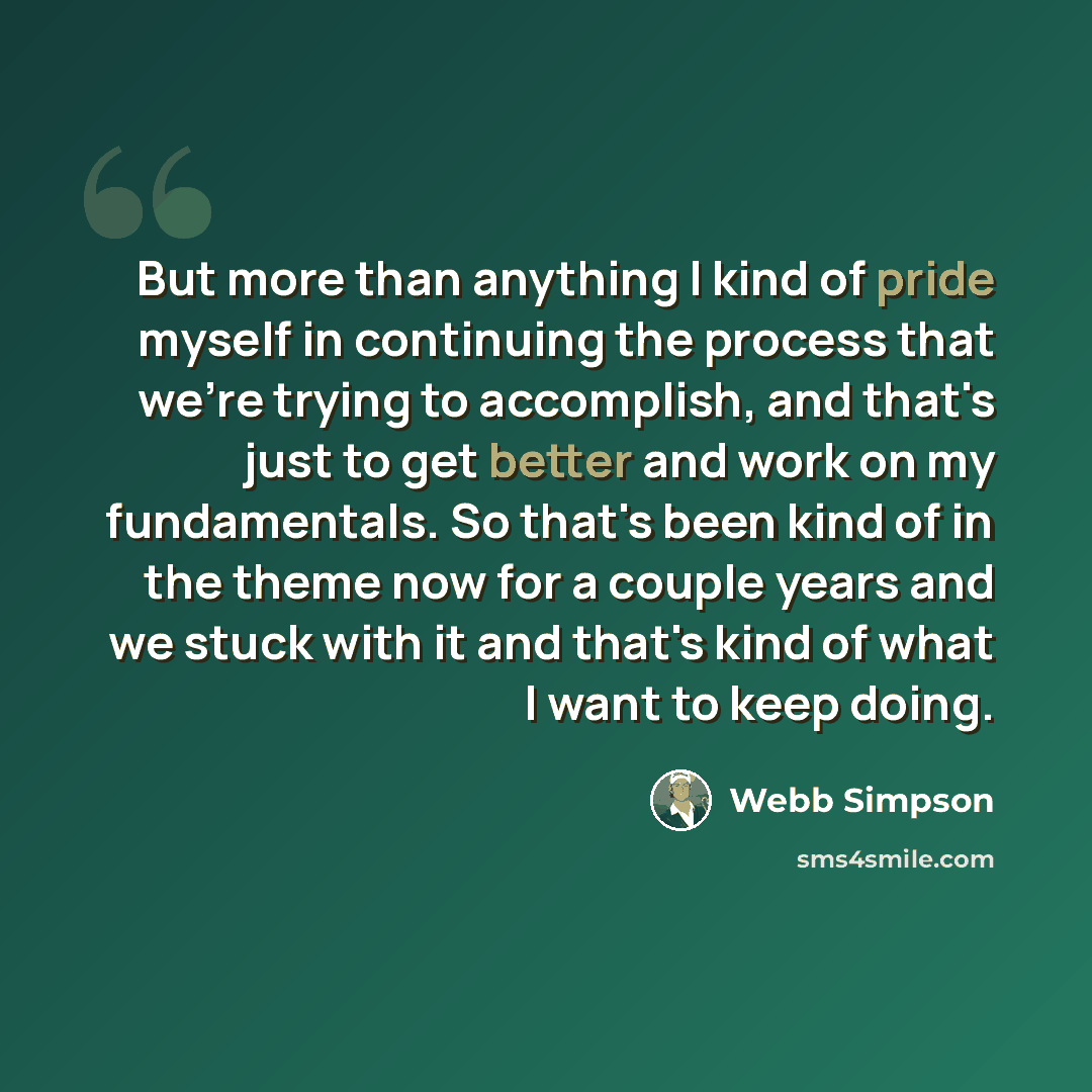 “But more than anything I kind of pride myself in continuing the process that we're trying to accomplish, and that's just to get better and work on my fundamentals. So that's been kind of in the theme now for a couple years and we stuck with it and that's kind of what I want to keep doing.” quote by Webb Simpson