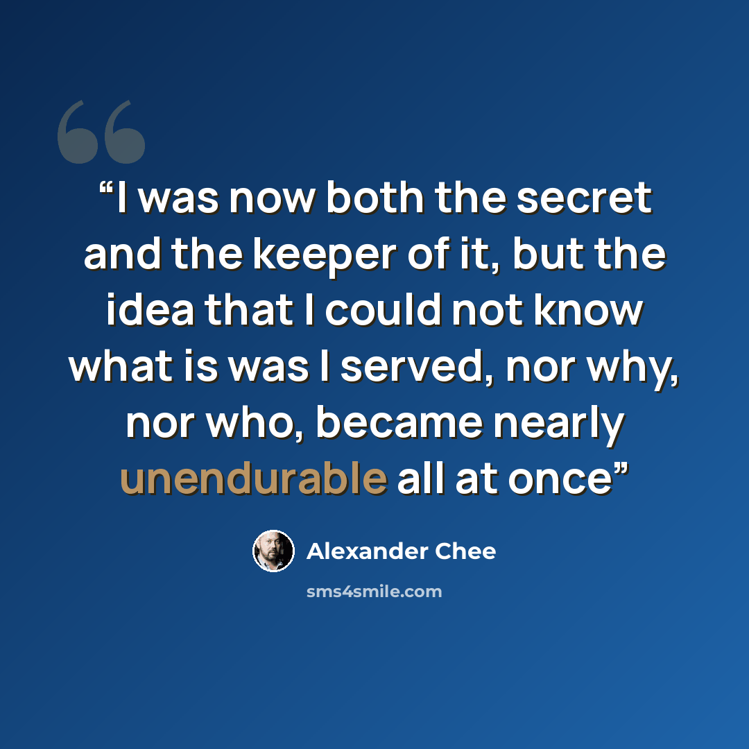 “I was now both the secret and the keeper of it, but the idea that I could not know what is was I served, nor why, nor who, became nearly unendurable all at once” quote by Alexander Chee