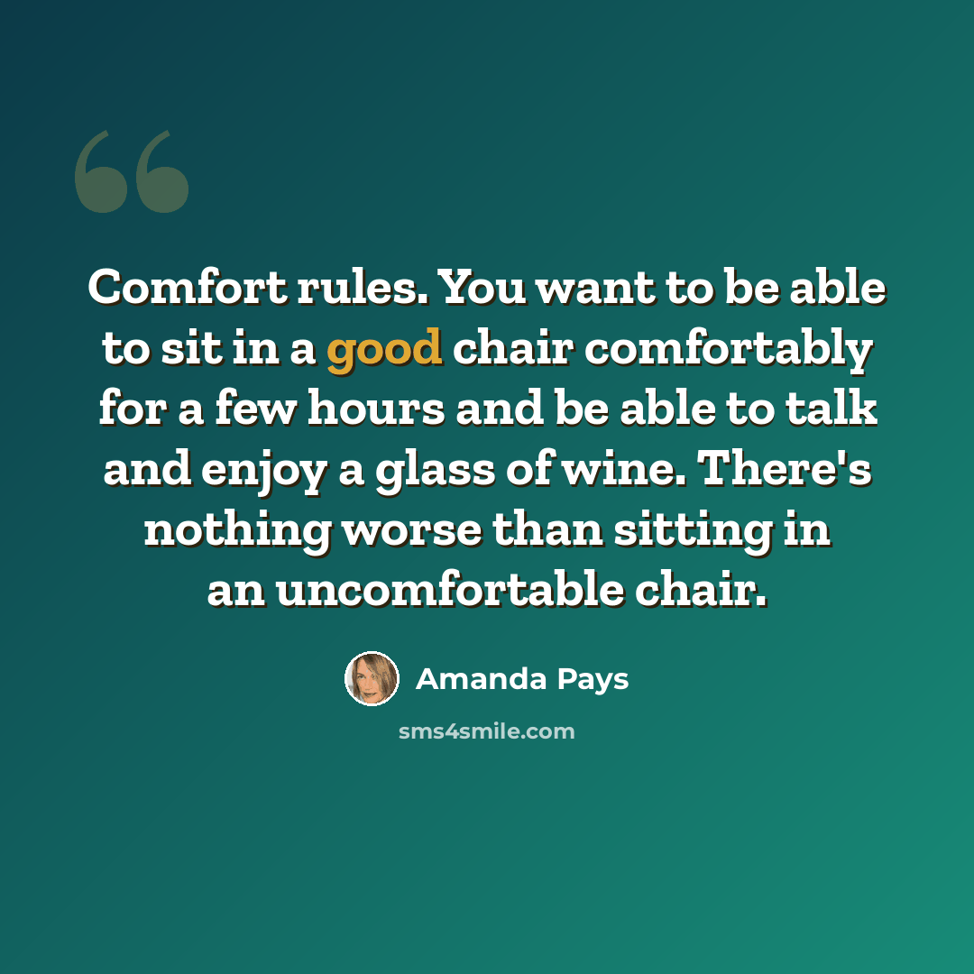 “Comfort rules. You want to be able to sit in a good chair comfortably for a few hours and be able to talk and enjoy a glass of wine. There's nothing worse than sitting in an uncomfortable chair.” quote by Amanda Pays