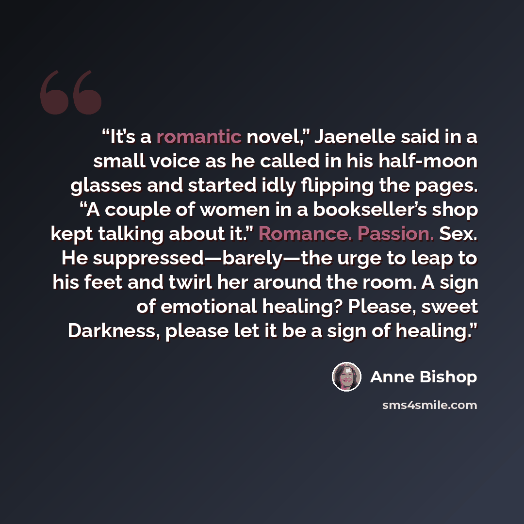 “It’s a romantic novel,” Jaenelle said in a small voice as he called in his half-moon glasses and started idly flipping the pages. “A couple of women in a bookseller’s shop kept talking about it.” Romance. Passion. Sex. He suppressed—barely—the urge to leap to his feet and twirl her around the…” quote by Anne Bishop