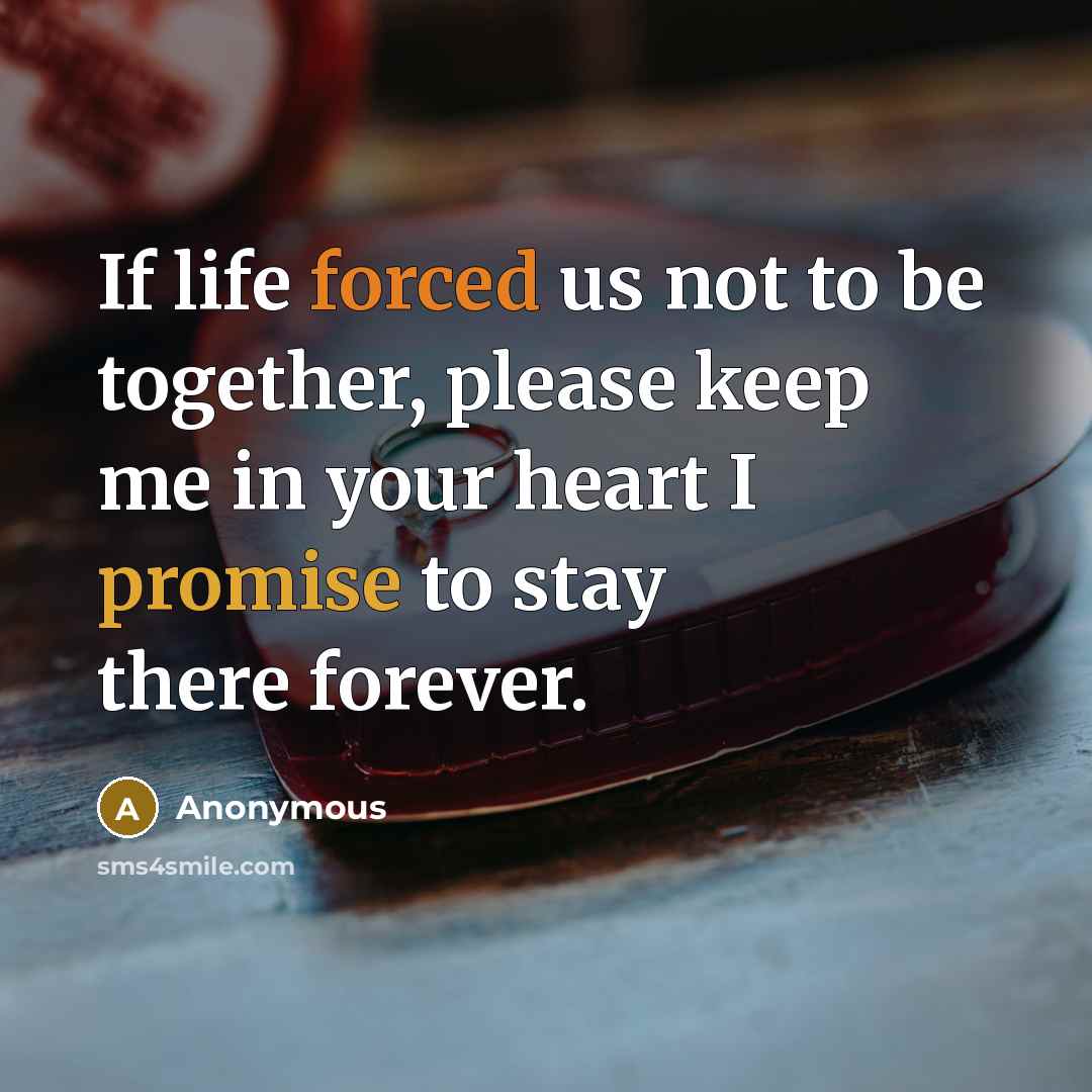 “If life forced us not to be together, please keep me in your heart I promise to stay there forever.” quote by Anonymous