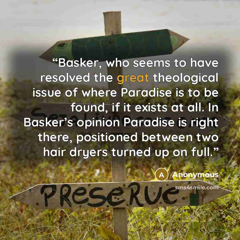 “Basker, who seems to have resolved the great theological issue of where Paradise is to be found, if it exists at all. In Basker’s opinion Paradise is right there, positioned between two hair dryers turned up on full.” quote by Anonymous