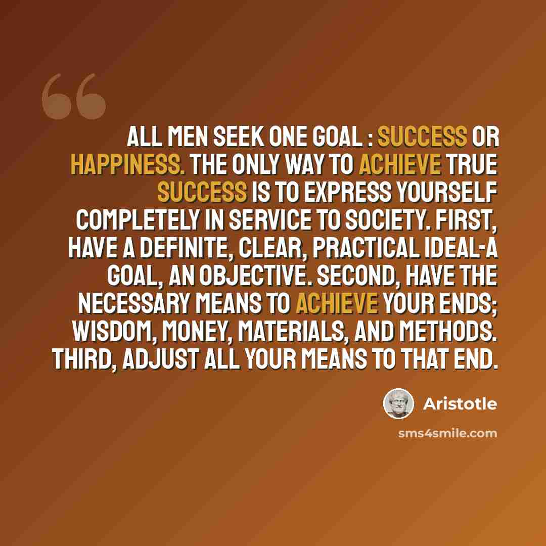 “All men seek one goal : success or happiness. The only way to achieve true success is to express yourself completely in service to society. First, have a definite, clear, practical ideal-a goal, an objective. Second, have the necessary means to achieve your ends; wisdom, money, materials, and…” quote by Aristotle