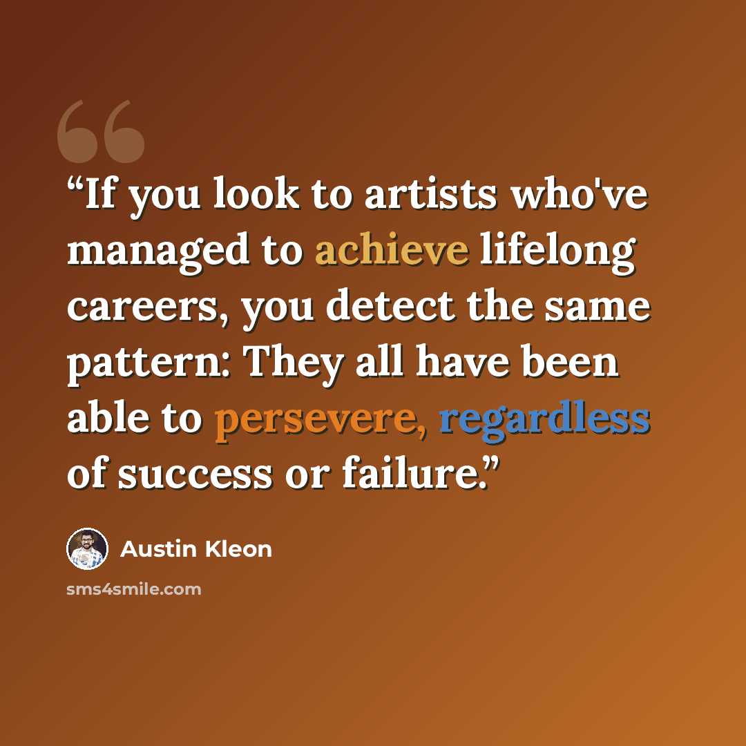 “If you look to artists who've managed to achieve lifelong careers, you detect the same pattern: They all have been able to persevere, regardless of success or failure.” quote by Austin Kleon