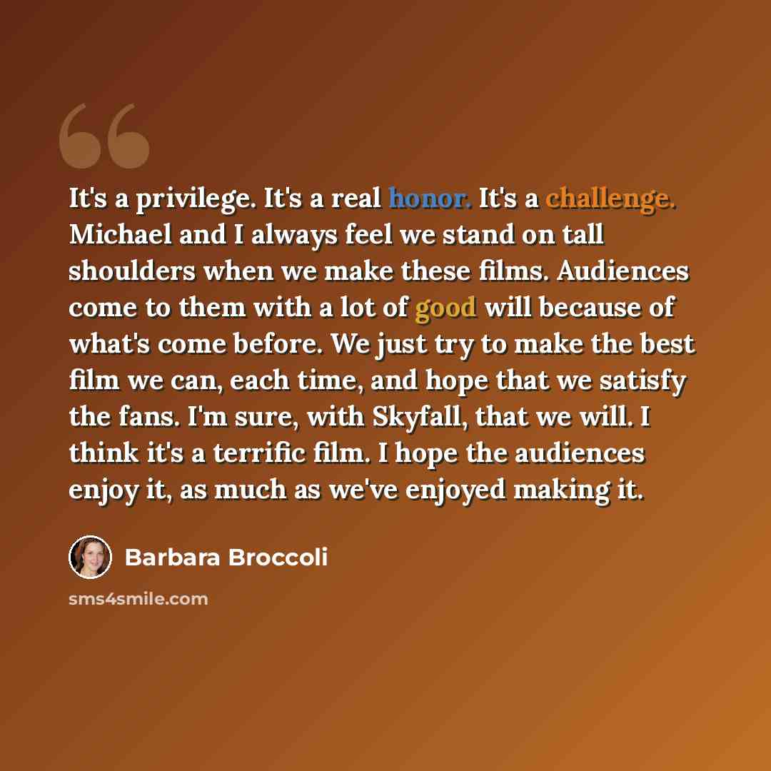 “It's a privilege. It's a real honor. It's a challenge. Michael and I always feel we stand on tall shoulders when we make these films. Audiences come to them with a lot of good will because of what's come before. We just try to make the best film we can, each time, and hope that we satisfy the…” quote by Barbara Broccoli