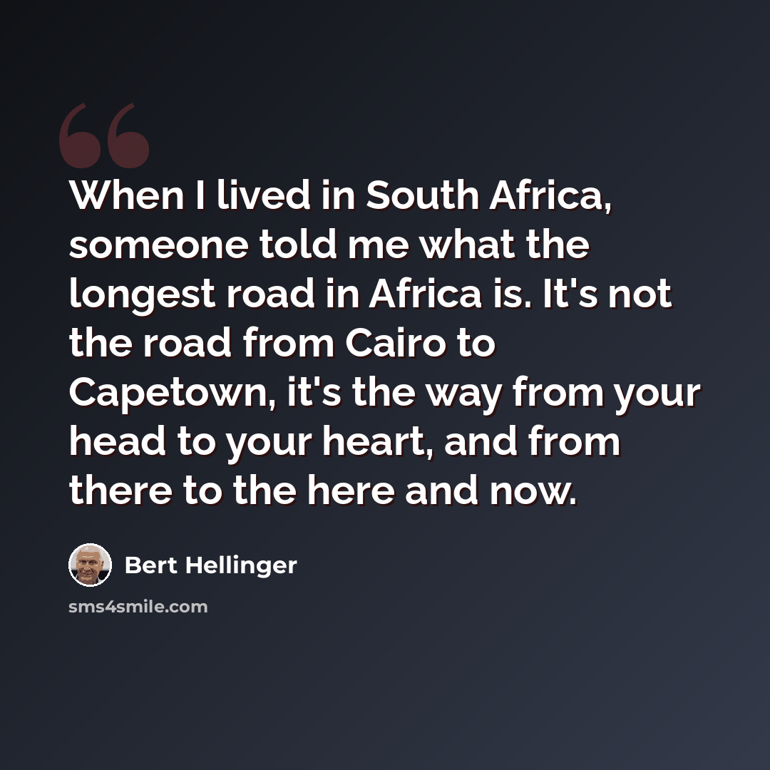 “When I lived in South Africa, someone told me what the longest road in Africa is. It's not the road from Cairo to Capetown, it's the way from your head to your heart, and from there to the here and now.” quote by Bert Hellinger