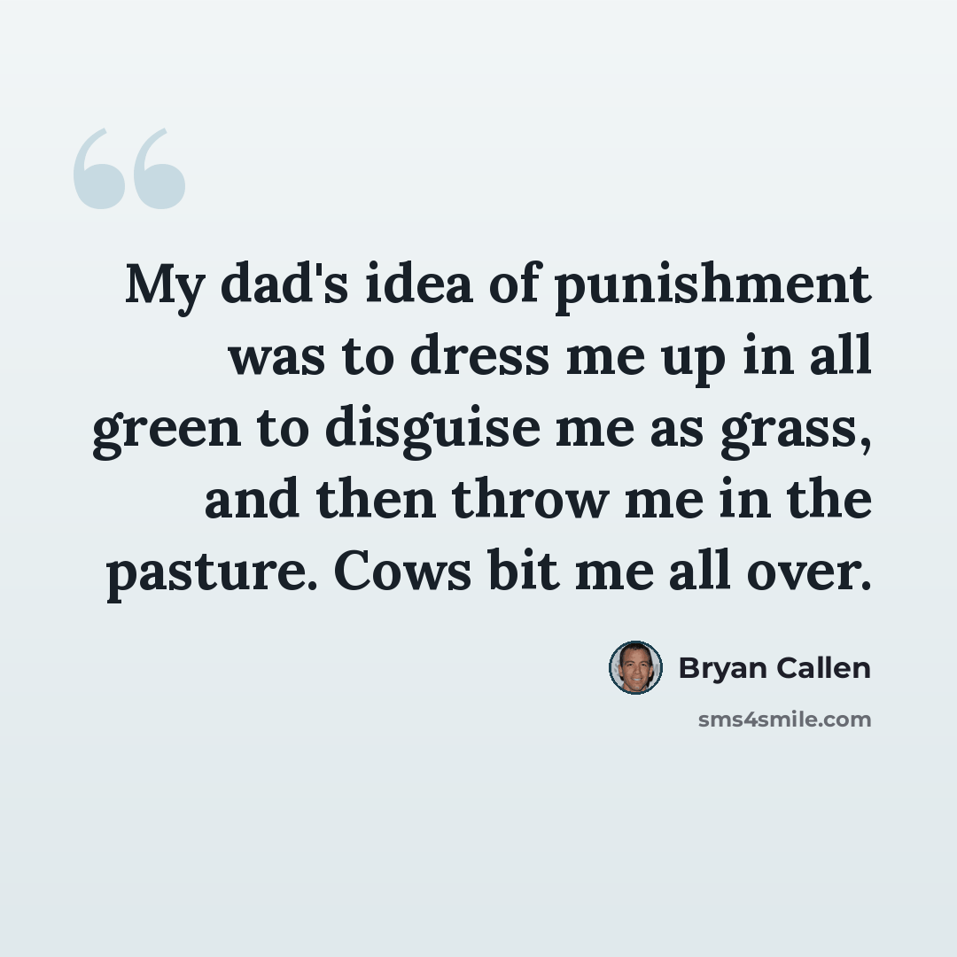 “My dad's idea of punishment was to dress me up in all green to disguise me as grass, and then throw me in the pasture. Cows bit me all over.” quote by Bryan Callen
