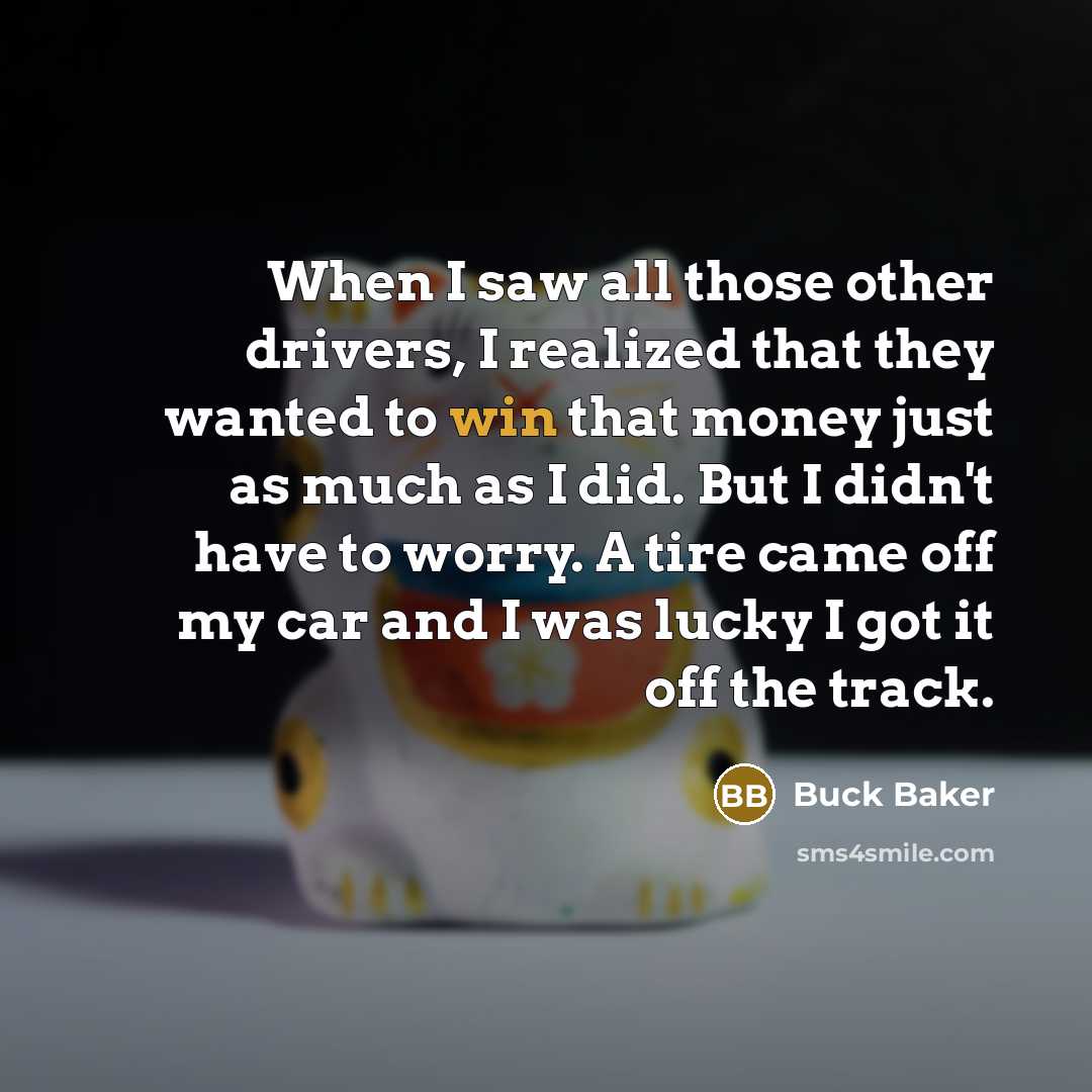 “When I saw all those other drivers, I realized that they wanted to win that money just as much as I did. But I didn't have to worry. A tire came off my car and I was lucky I got it off the track.” quote by Buck Baker