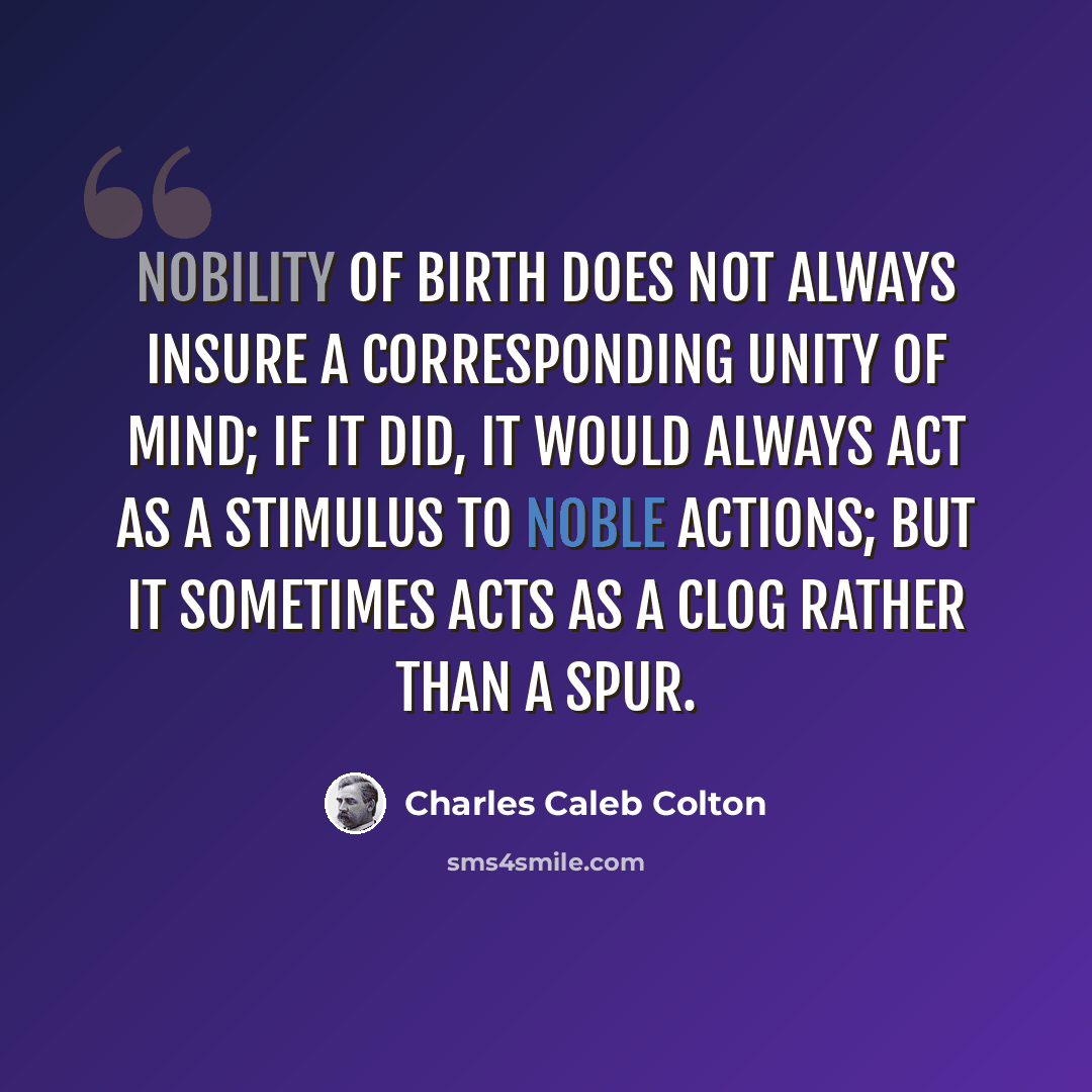 “Nobility of birth does not always insure a corresponding unity of mind; if it did, it would always act as a stimulus to noble actions; but it sometimes acts as a clog rather than a spur.” quote by Charles Caleb Colton