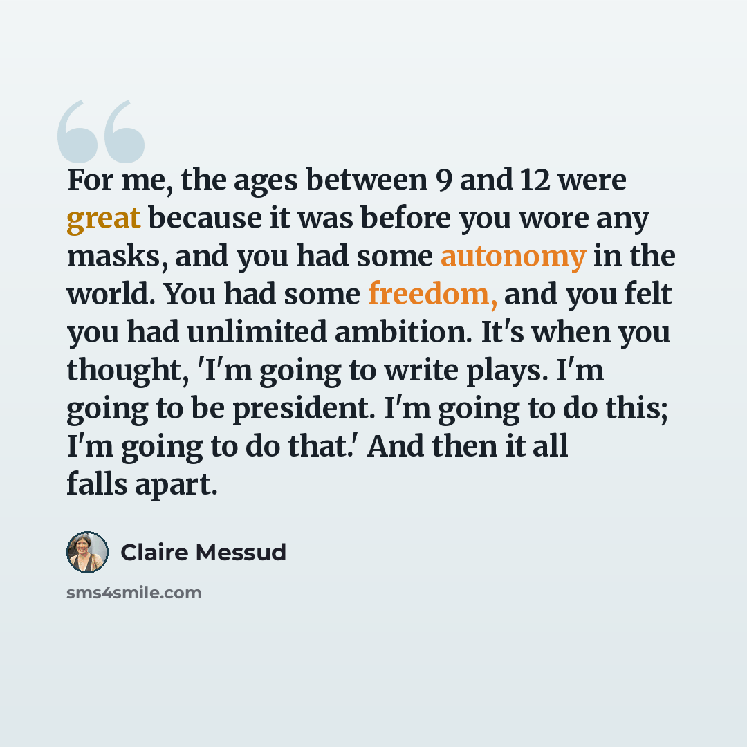 “For me, the ages between 9 and 12 were great because it was before you wore any masks, and you had some autonomy in the world. You had some freedom, and you felt you had unlimited ambition. It's when you thought, 'I'm going to write plays. I'm going to be president. I'm going to do this; I'm going…” quote by Claire Messud