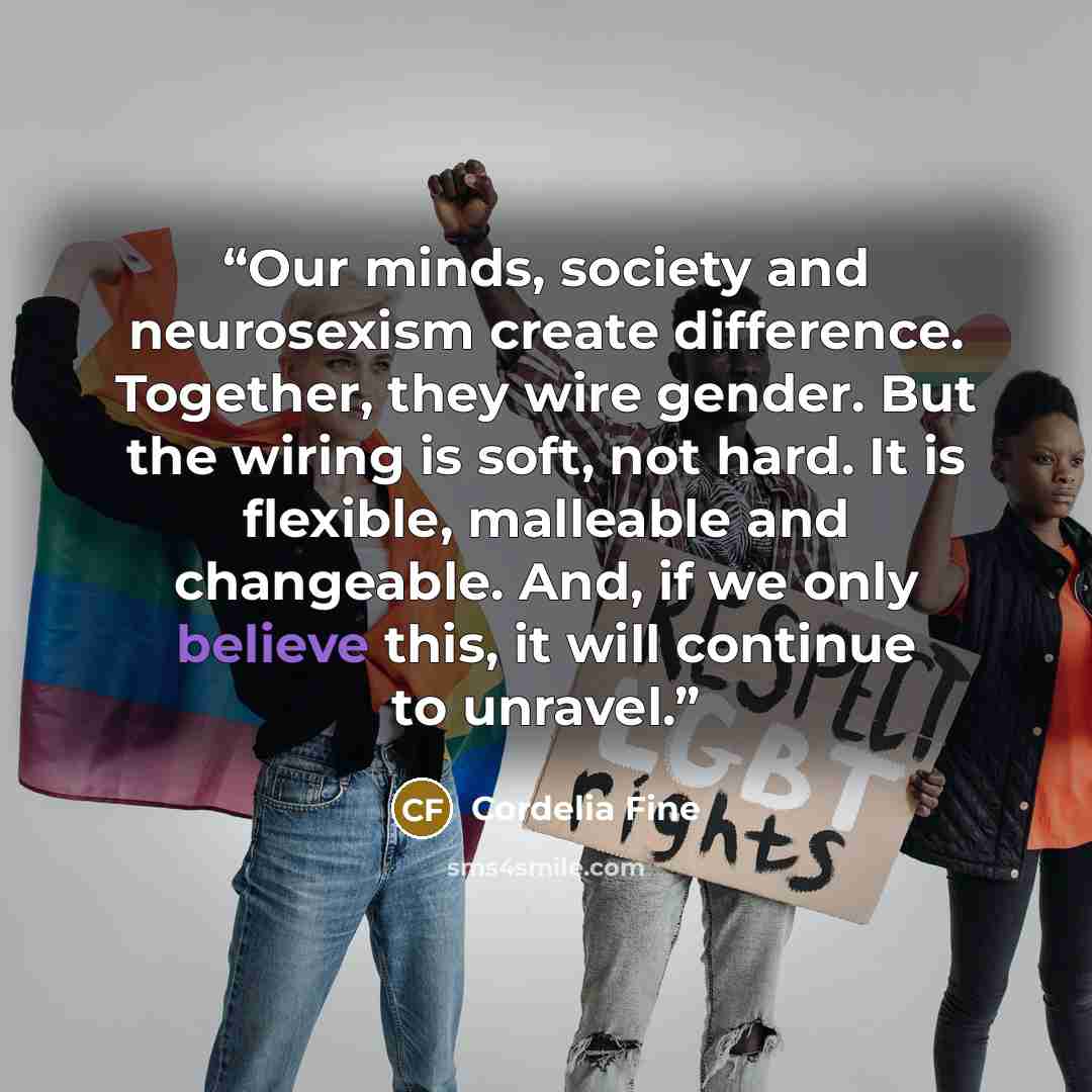 “Our minds, society and neurosexism create difference. Together, they wire gender. But the wiring is soft, not hard. It is flexible, malleable and changeable. And, if we only believe this, it will continue to unravel.” quote by Cordelia Fine