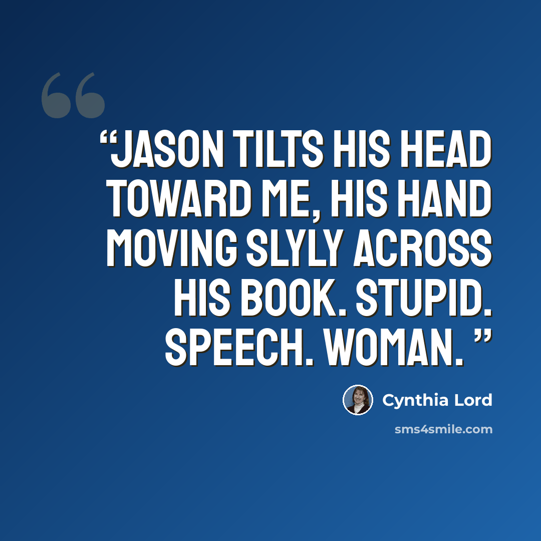 “Jason tilts his head toward me, his hand moving slyly across his book. Stupid. Speech. Woman.” quote by Cynthia Lord