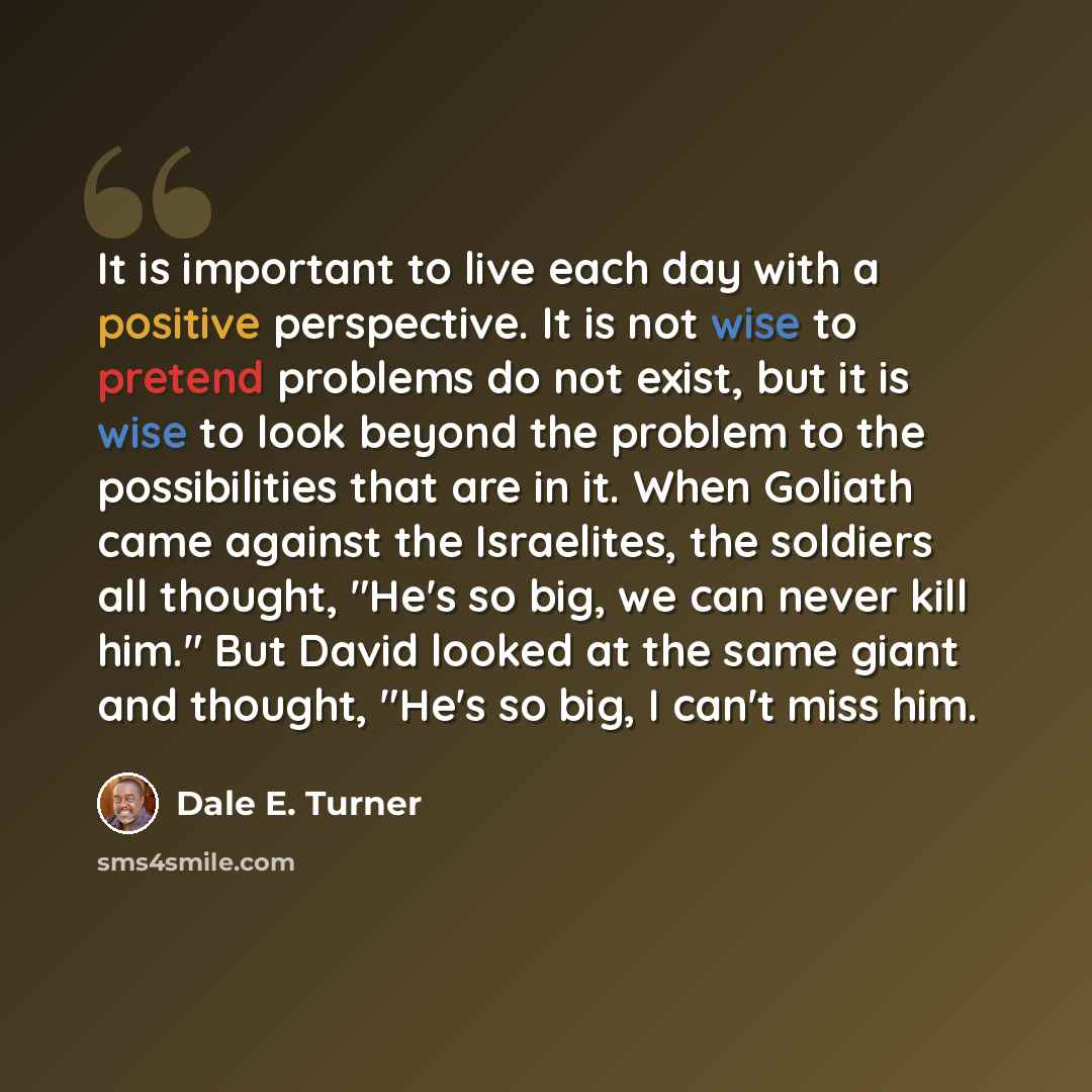 “It is important to live each day with a positive perspective. It is not wise to pretend problems do not exist, but it is wise to look beyond the problem to the possibilities that are in it. When Goliath came against the Israelites, the soldiers all thought, "He's so big, we can never kill him."…” quote by Dale E. Turner