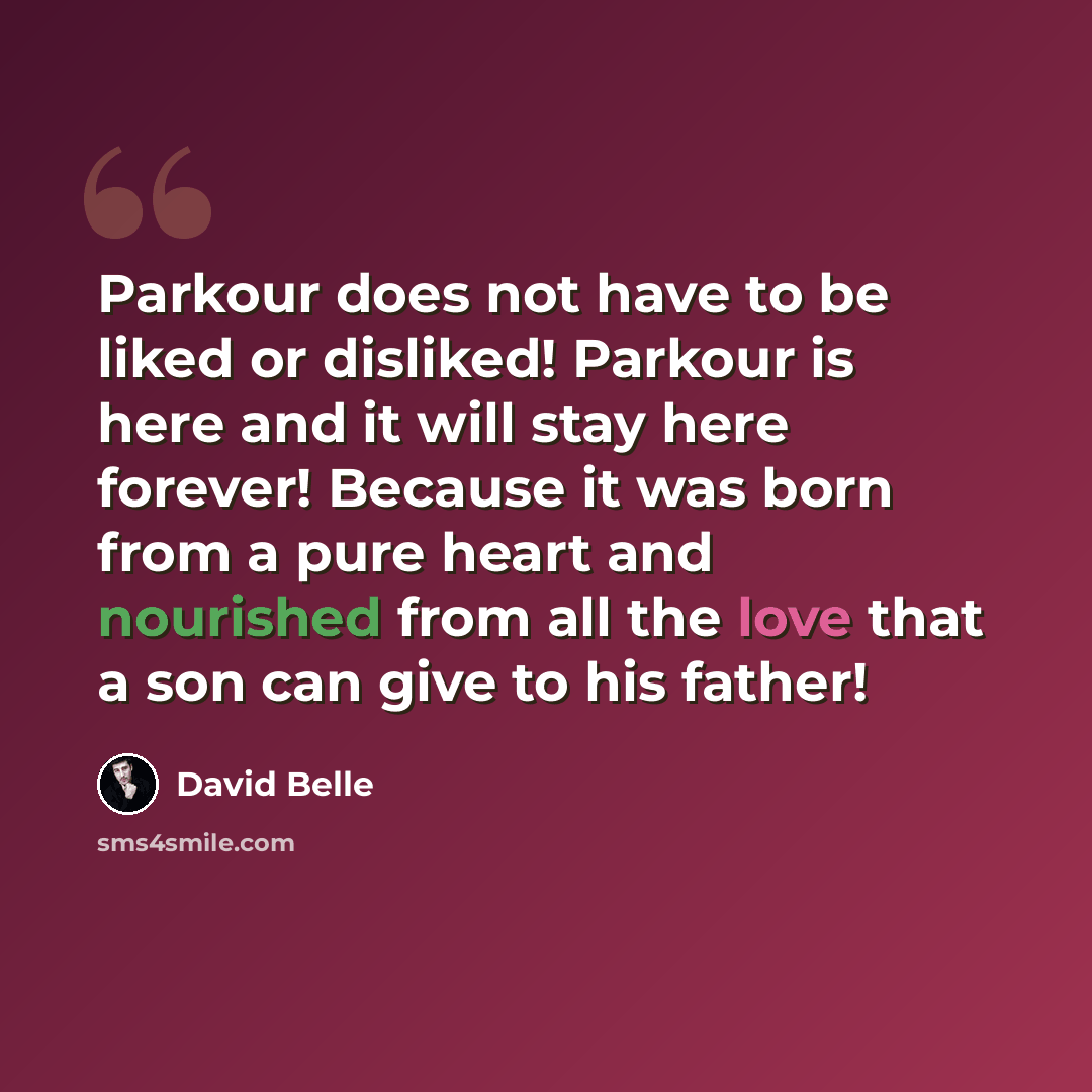 “Parkour does not have to be liked or disliked! Parkour is here and it will stay here forever! Because it was born from a pure heart and nourished from all the love that a son can give to his father!” quote by David Belle