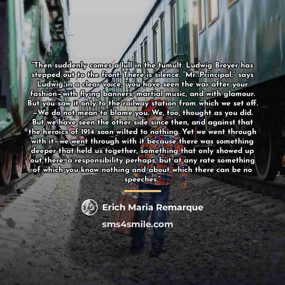 “Then suddenly comes a lull in the tumult. Ludwig Breyer has stepped out to the front. There is silence. “Mr. Principal,” says Ludwig in a clear voice, “you have seen the war after your fashion—with flying banners, martial music, and with glamour. But you saw it only to the railway station from…” quote by Erich Maria Remarque