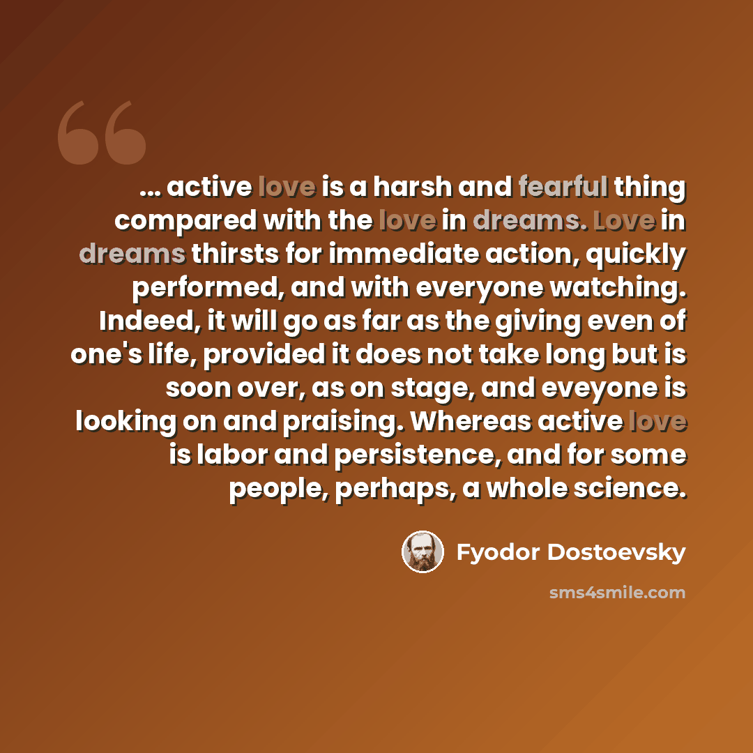“... active love is a harsh and fearful thing compared with the love in dreams. Love in dreams thirsts for immediate action, quickly performed, and with everyone watching. Indeed, it will go as far as the giving even of one's life, provided it does not take long but is soon over, as on stage, and…” quote by Fyodor Dostoevsky