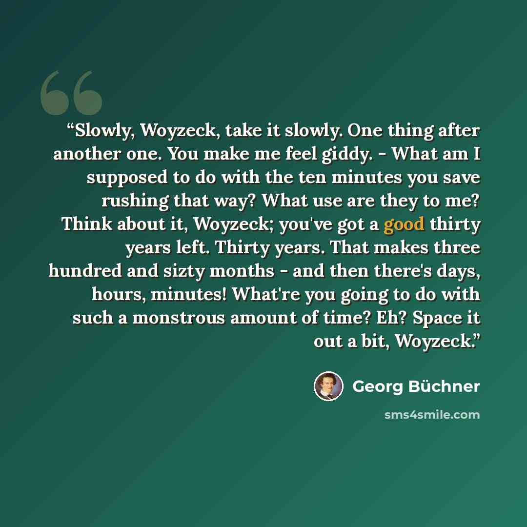 “Slowly, Woyzeck, take it slowly. One thing after another one. You make me feel giddy. - What am I supposed to do with the ten minutes you save rushing that way? What use are they to me? Think about it, Woyzeck; you've got a good thirty years left. Thirty years. That makes three hundred and sizty…” quote by Georg Buchner