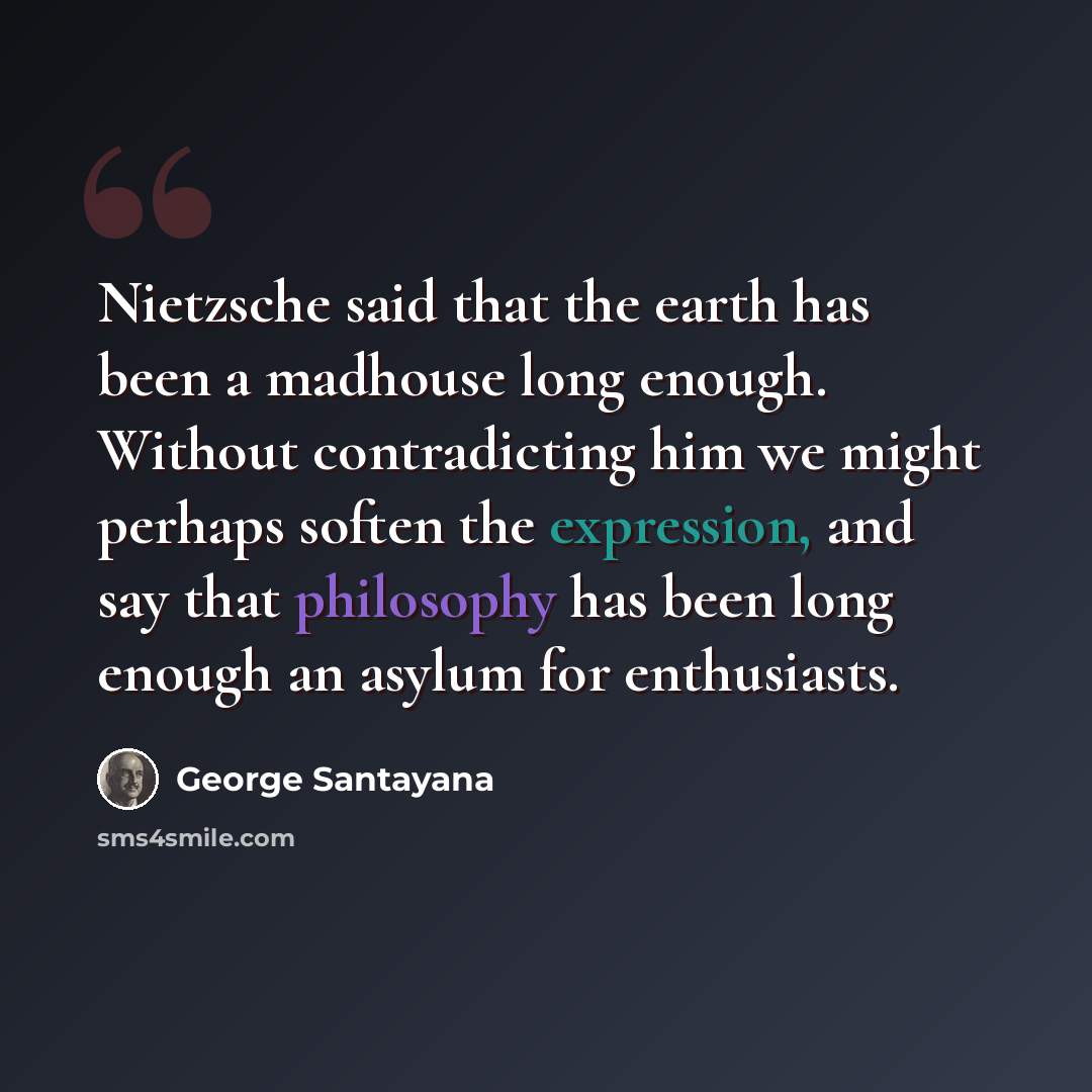 “Nietzsche said that the earth has been a madhouse long enough. Without contradicting him we might perhaps soften the expression, and say that philosophy has been long enough an asylum for enthusiasts.” quote by George Santayana