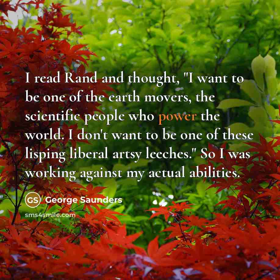 “I read Rand and thought, "I want to be one of the earth movers, the scientific people who power the world. I don't want to be one of these lisping liberal artsy leeches." So I was working against my actual abilities.” quote by George Saunders