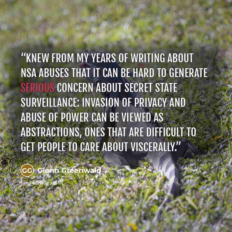 “knew from my years of writing about NSA abuses that it can be hard to generate serious concern about secret state surveillance: invasion of privacy and abuse of power can be viewed as abstractions, ones that are difficult to get people to care about viscerally.” quote by Glenn Greenwald